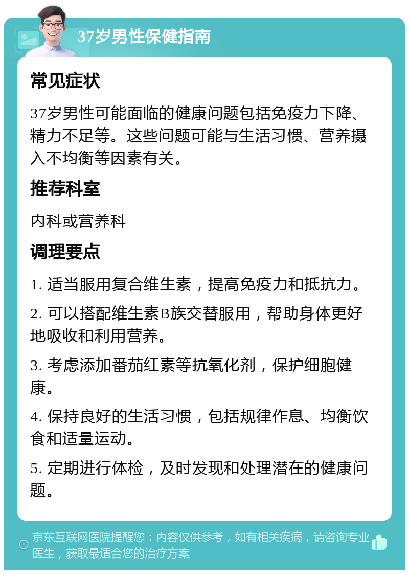 37岁男性保健指南 常见症状 37岁男性可能面临的健康问题包括免疫力下降、精力不足等。这些问题可能与生活习惯、营养摄入不均衡等因素有关。 推荐科室 内科或营养科 调理要点 1. 适当服用复合维生素，提高免疫力和抵抗力。 2. 可以搭配维生素B族交替服用，帮助身体更好地吸收和利用营养。 3. 考虑添加番茄红素等抗氧化剂，保护细胞健康。 4. 保持良好的生活习惯，包括规律作息、均衡饮食和适量运动。 5. 定期进行体检，及时发现和处理潜在的健康问题。