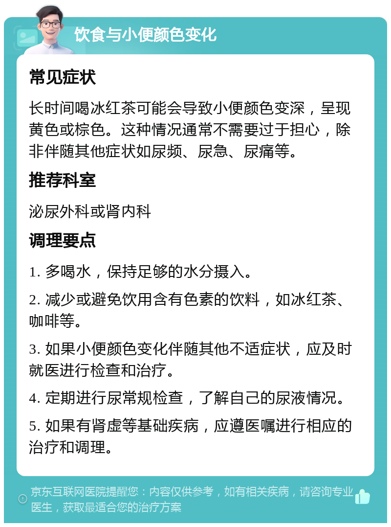 饮食与小便颜色变化 常见症状 长时间喝冰红茶可能会导致小便颜色变深，呈现黄色或棕色。这种情况通常不需要过于担心，除非伴随其他症状如尿频、尿急、尿痛等。 推荐科室 泌尿外科或肾内科 调理要点 1. 多喝水，保持足够的水分摄入。 2. 减少或避免饮用含有色素的饮料，如冰红茶、咖啡等。 3. 如果小便颜色变化伴随其他不适症状，应及时就医进行检查和治疗。 4. 定期进行尿常规检查，了解自己的尿液情况。 5. 如果有肾虚等基础疾病，应遵医嘱进行相应的治疗和调理。