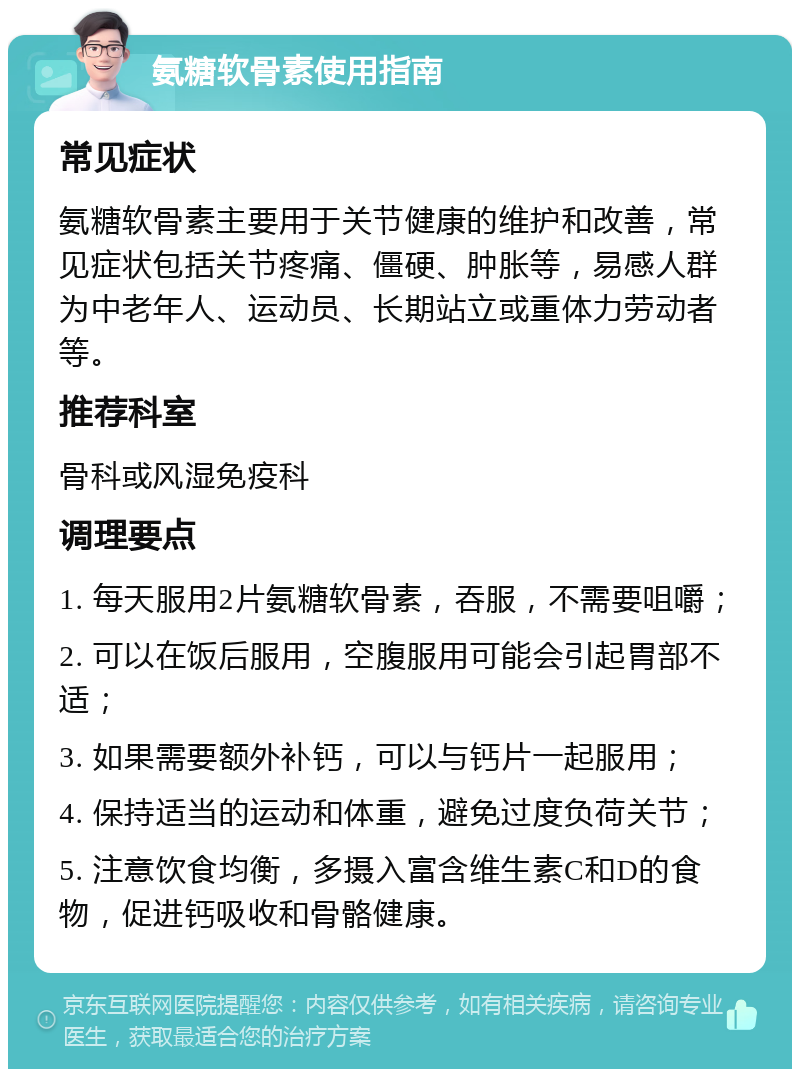 氨糖软骨素使用指南 常见症状 氨糖软骨素主要用于关节健康的维护和改善，常见症状包括关节疼痛、僵硬、肿胀等，易感人群为中老年人、运动员、长期站立或重体力劳动者等。 推荐科室 骨科或风湿免疫科 调理要点 1. 每天服用2片氨糖软骨素，吞服，不需要咀嚼； 2. 可以在饭后服用，空腹服用可能会引起胃部不适； 3. 如果需要额外补钙，可以与钙片一起服用； 4. 保持适当的运动和体重，避免过度负荷关节； 5. 注意饮食均衡，多摄入富含维生素C和D的食物，促进钙吸收和骨骼健康。