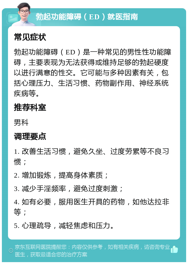 勃起功能障碍（ED）就医指南 常见症状 勃起功能障碍（ED）是一种常见的男性性功能障碍，主要表现为无法获得或维持足够的勃起硬度以进行满意的性交。它可能与多种因素有关，包括心理压力、生活习惯、药物副作用、神经系统疾病等。 推荐科室 男科 调理要点 1. 改善生活习惯，避免久坐、过度劳累等不良习惯； 2. 增加锻炼，提高身体素质； 3. 减少手淫频率，避免过度刺激； 4. 如有必要，服用医生开具的药物，如他达拉非等； 5. 心理疏导，减轻焦虑和压力。