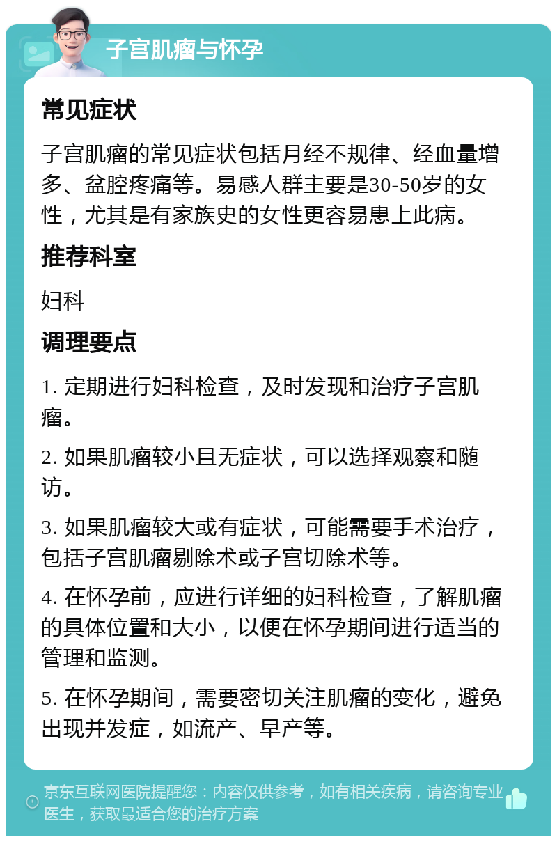 子宫肌瘤与怀孕 常见症状 子宫肌瘤的常见症状包括月经不规律、经血量增多、盆腔疼痛等。易感人群主要是30-50岁的女性，尤其是有家族史的女性更容易患上此病。 推荐科室 妇科 调理要点 1. 定期进行妇科检查，及时发现和治疗子宫肌瘤。 2. 如果肌瘤较小且无症状，可以选择观察和随访。 3. 如果肌瘤较大或有症状，可能需要手术治疗，包括子宫肌瘤剔除术或子宫切除术等。 4. 在怀孕前，应进行详细的妇科检查，了解肌瘤的具体位置和大小，以便在怀孕期间进行适当的管理和监测。 5. 在怀孕期间，需要密切关注肌瘤的变化，避免出现并发症，如流产、早产等。