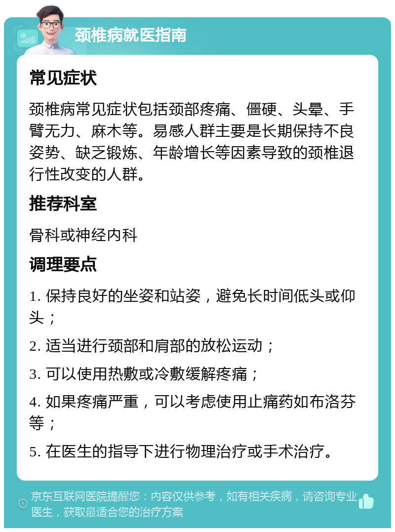 颈椎病就医指南 常见症状 颈椎病常见症状包括颈部疼痛、僵硬、头晕、手臂无力、麻木等。易感人群主要是长期保持不良姿势、缺乏锻炼、年龄增长等因素导致的颈椎退行性改变的人群。 推荐科室 骨科或神经内科 调理要点 1. 保持良好的坐姿和站姿，避免长时间低头或仰头； 2. 适当进行颈部和肩部的放松运动； 3. 可以使用热敷或冷敷缓解疼痛； 4. 如果疼痛严重，可以考虑使用止痛药如布洛芬等； 5. 在医生的指导下进行物理治疗或手术治疗。