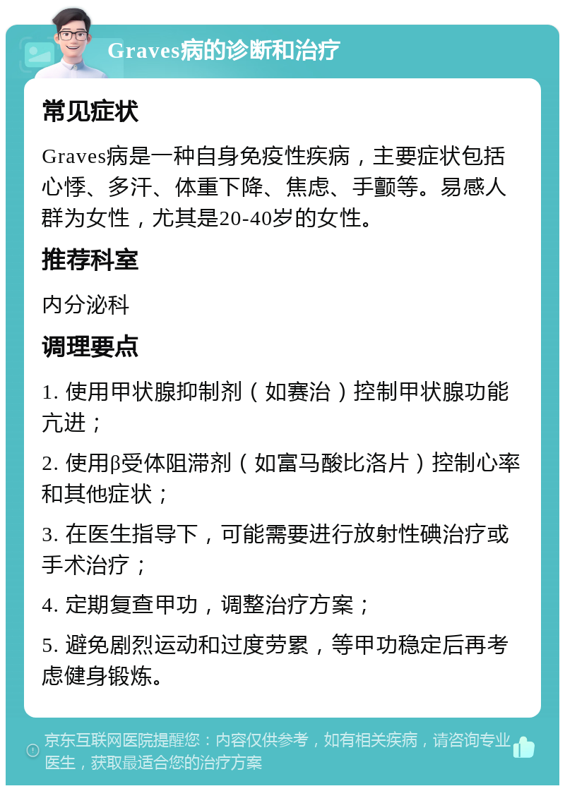 Graves病的诊断和治疗 常见症状 Graves病是一种自身免疫性疾病，主要症状包括心悸、多汗、体重下降、焦虑、手颤等。易感人群为女性，尤其是20-40岁的女性。 推荐科室 内分泌科 调理要点 1. 使用甲状腺抑制剂（如赛治）控制甲状腺功能亢进； 2. 使用β受体阻滞剂（如富马酸比洛片）控制心率和其他症状； 3. 在医生指导下，可能需要进行放射性碘治疗或手术治疗； 4. 定期复查甲功，调整治疗方案； 5. 避免剧烈运动和过度劳累，等甲功稳定后再考虑健身锻炼。