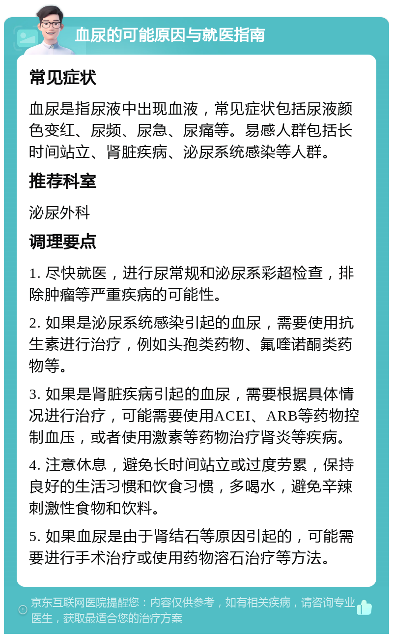 血尿的可能原因与就医指南 常见症状 血尿是指尿液中出现血液，常见症状包括尿液颜色变红、尿频、尿急、尿痛等。易感人群包括长时间站立、肾脏疾病、泌尿系统感染等人群。 推荐科室 泌尿外科 调理要点 1. 尽快就医，进行尿常规和泌尿系彩超检查，排除肿瘤等严重疾病的可能性。 2. 如果是泌尿系统感染引起的血尿，需要使用抗生素进行治疗，例如头孢类药物、氟喹诺酮类药物等。 3. 如果是肾脏疾病引起的血尿，需要根据具体情况进行治疗，可能需要使用ACEI、ARB等药物控制血压，或者使用激素等药物治疗肾炎等疾病。 4. 注意休息，避免长时间站立或过度劳累，保持良好的生活习惯和饮食习惯，多喝水，避免辛辣刺激性食物和饮料。 5. 如果血尿是由于肾结石等原因引起的，可能需要进行手术治疗或使用药物溶石治疗等方法。