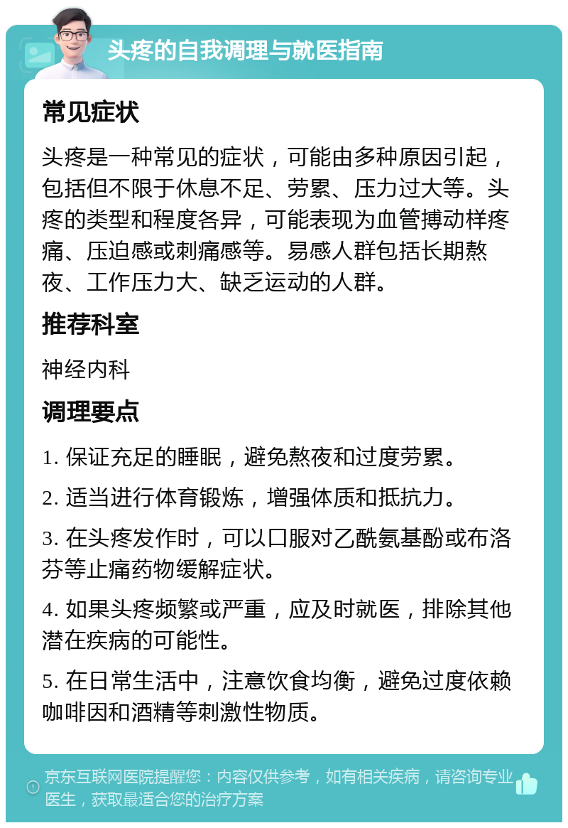 头疼的自我调理与就医指南 常见症状 头疼是一种常见的症状，可能由多种原因引起，包括但不限于休息不足、劳累、压力过大等。头疼的类型和程度各异，可能表现为血管搏动样疼痛、压迫感或刺痛感等。易感人群包括长期熬夜、工作压力大、缺乏运动的人群。 推荐科室 神经内科 调理要点 1. 保证充足的睡眠，避免熬夜和过度劳累。 2. 适当进行体育锻炼，增强体质和抵抗力。 3. 在头疼发作时，可以口服对乙酰氨基酚或布洛芬等止痛药物缓解症状。 4. 如果头疼频繁或严重，应及时就医，排除其他潜在疾病的可能性。 5. 在日常生活中，注意饮食均衡，避免过度依赖咖啡因和酒精等刺激性物质。