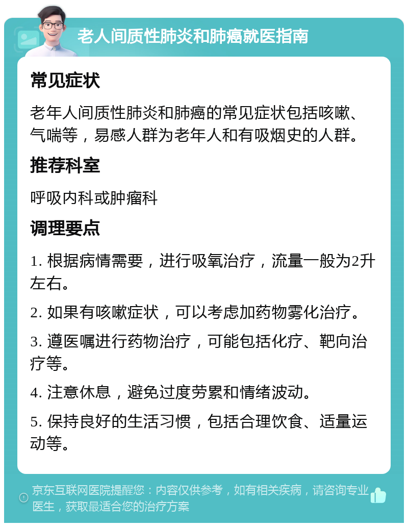 老人间质性肺炎和肺癌就医指南 常见症状 老年人间质性肺炎和肺癌的常见症状包括咳嗽、气喘等，易感人群为老年人和有吸烟史的人群。 推荐科室 呼吸内科或肿瘤科 调理要点 1. 根据病情需要，进行吸氧治疗，流量一般为2升左右。 2. 如果有咳嗽症状，可以考虑加药物雾化治疗。 3. 遵医嘱进行药物治疗，可能包括化疗、靶向治疗等。 4. 注意休息，避免过度劳累和情绪波动。 5. 保持良好的生活习惯，包括合理饮食、适量运动等。