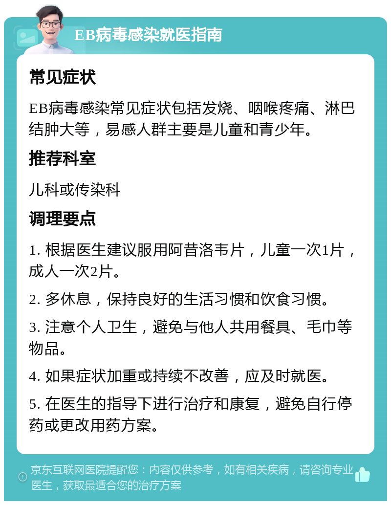 EB病毒感染就医指南 常见症状 EB病毒感染常见症状包括发烧、咽喉疼痛、淋巴结肿大等，易感人群主要是儿童和青少年。 推荐科室 儿科或传染科 调理要点 1. 根据医生建议服用阿昔洛韦片，儿童一次1片，成人一次2片。 2. 多休息，保持良好的生活习惯和饮食习惯。 3. 注意个人卫生，避免与他人共用餐具、毛巾等物品。 4. 如果症状加重或持续不改善，应及时就医。 5. 在医生的指导下进行治疗和康复，避免自行停药或更改用药方案。