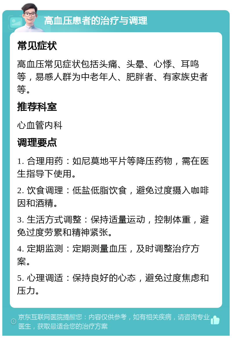 高血压患者的治疗与调理 常见症状 高血压常见症状包括头痛、头晕、心悸、耳鸣等，易感人群为中老年人、肥胖者、有家族史者等。 推荐科室 心血管内科 调理要点 1. 合理用药：如尼莫地平片等降压药物，需在医生指导下使用。 2. 饮食调理：低盐低脂饮食，避免过度摄入咖啡因和酒精。 3. 生活方式调整：保持适量运动，控制体重，避免过度劳累和精神紧张。 4. 定期监测：定期测量血压，及时调整治疗方案。 5. 心理调适：保持良好的心态，避免过度焦虑和压力。