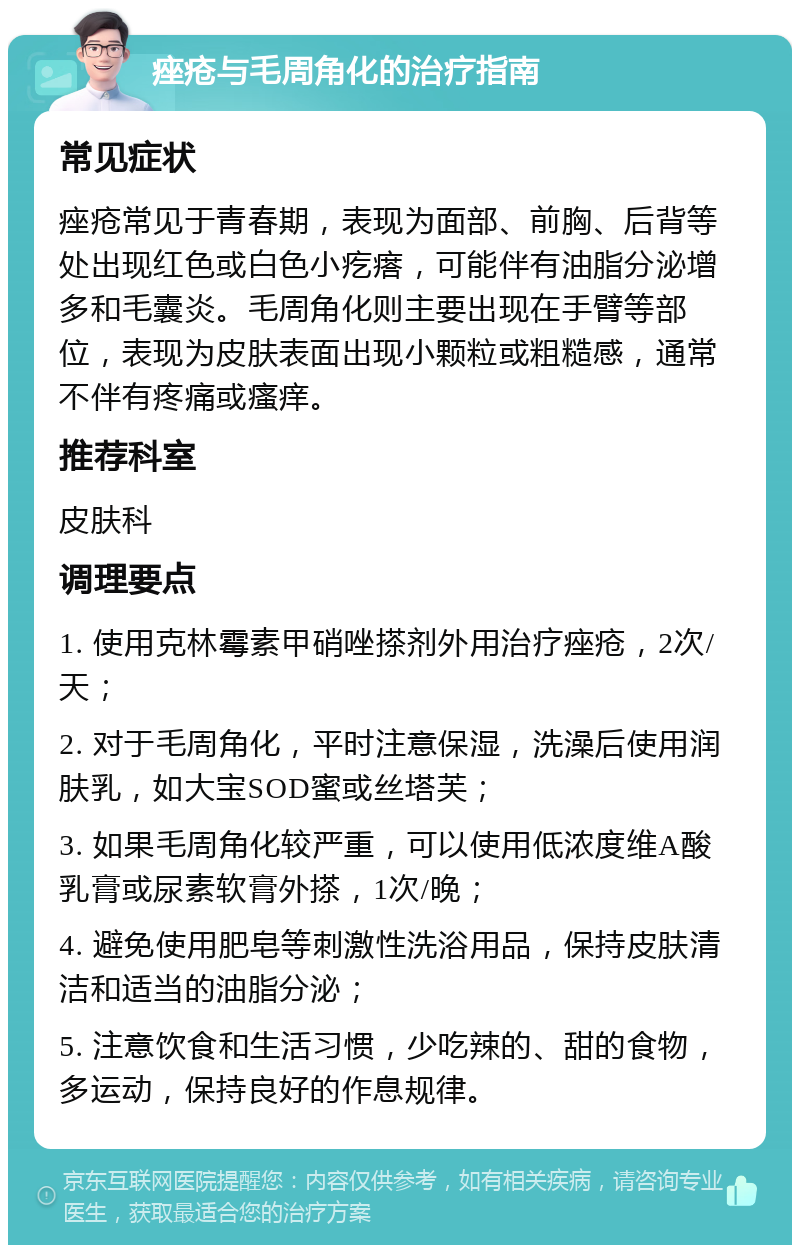 痤疮与毛周角化的治疗指南 常见症状 痤疮常见于青春期，表现为面部、前胸、后背等处出现红色或白色小疙瘩，可能伴有油脂分泌增多和毛囊炎。毛周角化则主要出现在手臂等部位，表现为皮肤表面出现小颗粒或粗糙感，通常不伴有疼痛或瘙痒。 推荐科室 皮肤科 调理要点 1. 使用克林霉素甲硝唑搽剂外用治疗痤疮，2次/天； 2. 对于毛周角化，平时注意保湿，洗澡后使用润肤乳，如大宝SOD蜜或丝塔芙； 3. 如果毛周角化较严重，可以使用低浓度维A酸乳膏或尿素软膏外搽，1次/晚； 4. 避免使用肥皂等刺激性洗浴用品，保持皮肤清洁和适当的油脂分泌； 5. 注意饮食和生活习惯，少吃辣的、甜的食物，多运动，保持良好的作息规律。