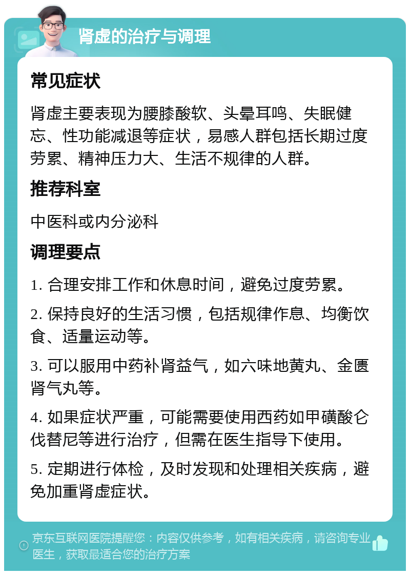 肾虚的治疗与调理 常见症状 肾虚主要表现为腰膝酸软、头晕耳鸣、失眠健忘、性功能减退等症状，易感人群包括长期过度劳累、精神压力大、生活不规律的人群。 推荐科室 中医科或内分泌科 调理要点 1. 合理安排工作和休息时间，避免过度劳累。 2. 保持良好的生活习惯，包括规律作息、均衡饮食、适量运动等。 3. 可以服用中药补肾益气，如六味地黄丸、金匮肾气丸等。 4. 如果症状严重，可能需要使用西药如甲磺酸仑伐替尼等进行治疗，但需在医生指导下使用。 5. 定期进行体检，及时发现和处理相关疾病，避免加重肾虚症状。