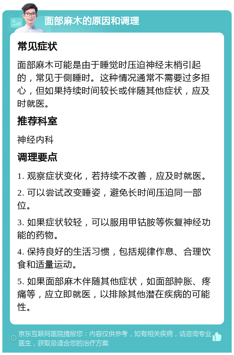 面部麻木的原因和调理 常见症状 面部麻木可能是由于睡觉时压迫神经末梢引起的，常见于侧睡时。这种情况通常不需要过多担心，但如果持续时间较长或伴随其他症状，应及时就医。 推荐科室 神经内科 调理要点 1. 观察症状变化，若持续不改善，应及时就医。 2. 可以尝试改变睡姿，避免长时间压迫同一部位。 3. 如果症状较轻，可以服用甲钴胺等恢复神经功能的药物。 4. 保持良好的生活习惯，包括规律作息、合理饮食和适量运动。 5. 如果面部麻木伴随其他症状，如面部肿胀、疼痛等，应立即就医，以排除其他潜在疾病的可能性。