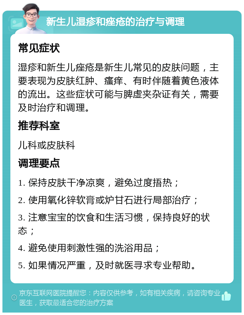 新生儿湿疹和痤疮的治疗与调理 常见症状 湿疹和新生儿痤疮是新生儿常见的皮肤问题，主要表现为皮肤红肿、瘙痒、有时伴随着黄色液体的流出。这些症状可能与脾虚夹杂证有关，需要及时治疗和调理。 推荐科室 儿科或皮肤科 调理要点 1. 保持皮肤干净凉爽，避免过度捂热； 2. 使用氧化锌软膏或炉甘石进行局部治疗； 3. 注意宝宝的饮食和生活习惯，保持良好的状态； 4. 避免使用刺激性强的洗浴用品； 5. 如果情况严重，及时就医寻求专业帮助。