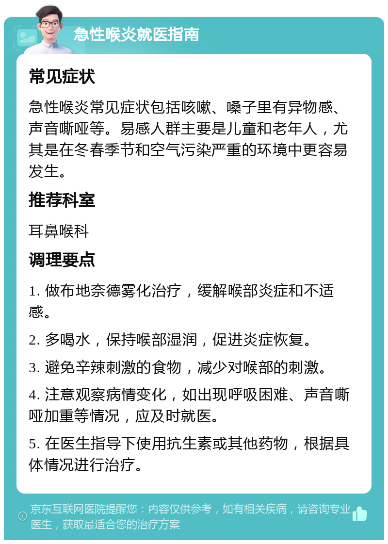 急性喉炎就医指南 常见症状 急性喉炎常见症状包括咳嗽、嗓子里有异物感、声音嘶哑等。易感人群主要是儿童和老年人，尤其是在冬春季节和空气污染严重的环境中更容易发生。 推荐科室 耳鼻喉科 调理要点 1. 做布地奈德雾化治疗，缓解喉部炎症和不适感。 2. 多喝水，保持喉部湿润，促进炎症恢复。 3. 避免辛辣刺激的食物，减少对喉部的刺激。 4. 注意观察病情变化，如出现呼吸困难、声音嘶哑加重等情况，应及时就医。 5. 在医生指导下使用抗生素或其他药物，根据具体情况进行治疗。