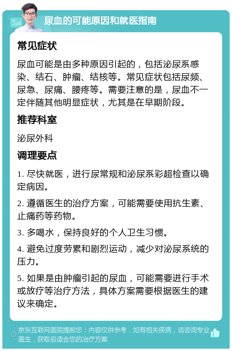 尿血的可能原因和就医指南 常见症状 尿血可能是由多种原因引起的，包括泌尿系感染、结石、肿瘤、结核等。常见症状包括尿频、尿急、尿痛、腰疼等。需要注意的是，尿血不一定伴随其他明显症状，尤其是在早期阶段。 推荐科室 泌尿外科 调理要点 1. 尽快就医，进行尿常规和泌尿系彩超检查以确定病因。 2. 遵循医生的治疗方案，可能需要使用抗生素、止痛药等药物。 3. 多喝水，保持良好的个人卫生习惯。 4. 避免过度劳累和剧烈运动，减少对泌尿系统的压力。 5. 如果是由肿瘤引起的尿血，可能需要进行手术或放疗等治疗方法，具体方案需要根据医生的建议来确定。