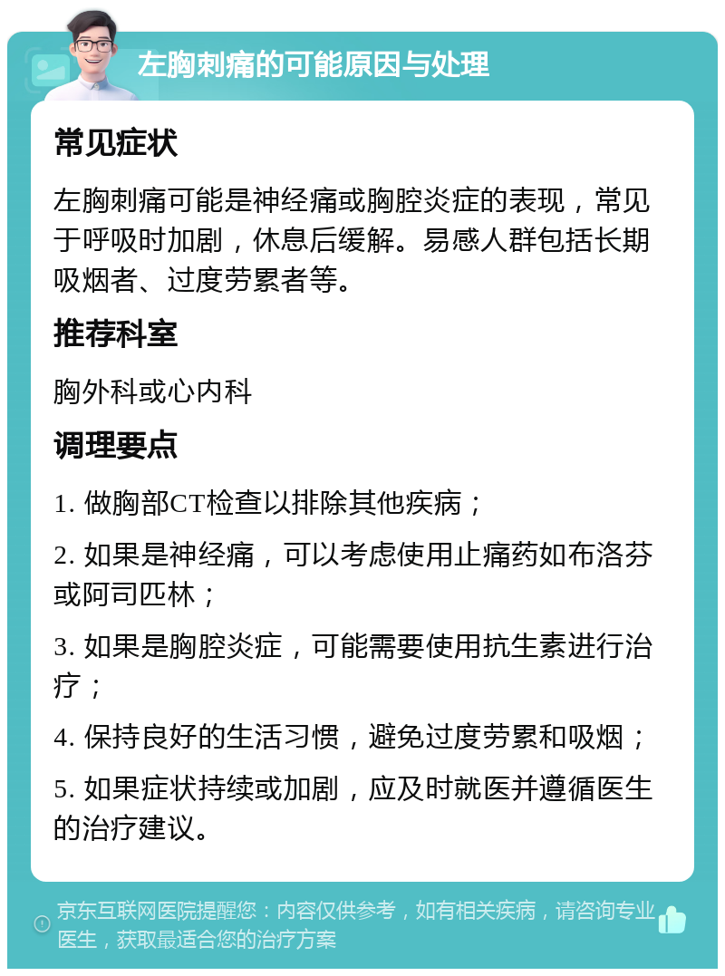 左胸刺痛的可能原因与处理 常见症状 左胸刺痛可能是神经痛或胸腔炎症的表现，常见于呼吸时加剧，休息后缓解。易感人群包括长期吸烟者、过度劳累者等。 推荐科室 胸外科或心内科 调理要点 1. 做胸部CT检查以排除其他疾病； 2. 如果是神经痛，可以考虑使用止痛药如布洛芬或阿司匹林； 3. 如果是胸腔炎症，可能需要使用抗生素进行治疗； 4. 保持良好的生活习惯，避免过度劳累和吸烟； 5. 如果症状持续或加剧，应及时就医并遵循医生的治疗建议。