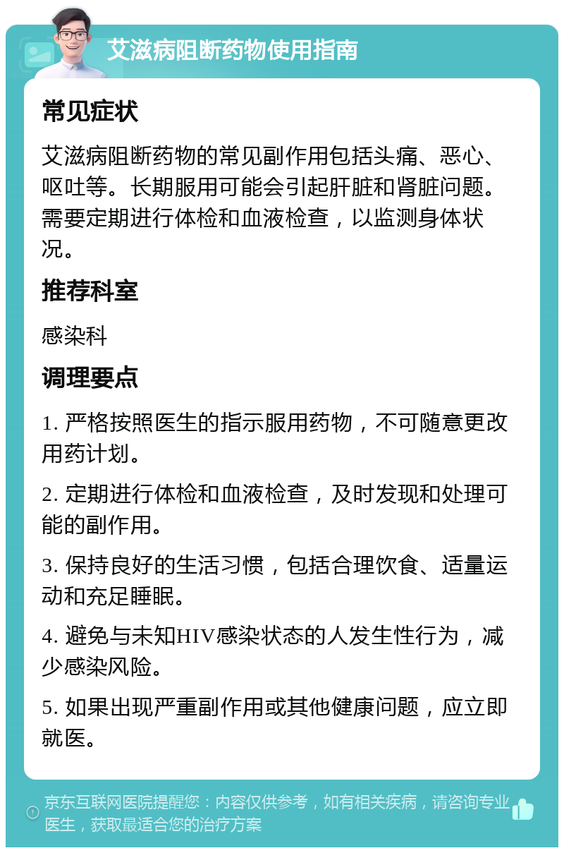 艾滋病阻断药物使用指南 常见症状 艾滋病阻断药物的常见副作用包括头痛、恶心、呕吐等。长期服用可能会引起肝脏和肾脏问题。需要定期进行体检和血液检查，以监测身体状况。 推荐科室 感染科 调理要点 1. 严格按照医生的指示服用药物，不可随意更改用药计划。 2. 定期进行体检和血液检查，及时发现和处理可能的副作用。 3. 保持良好的生活习惯，包括合理饮食、适量运动和充足睡眠。 4. 避免与未知HIV感染状态的人发生性行为，减少感染风险。 5. 如果出现严重副作用或其他健康问题，应立即就医。