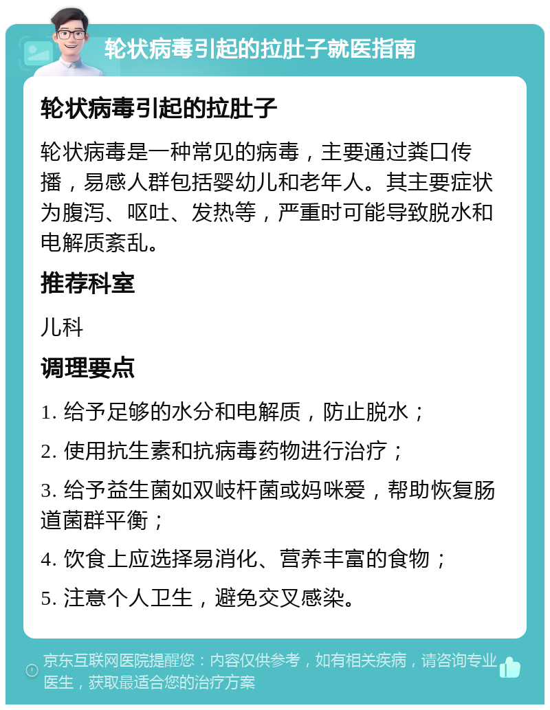 轮状病毒引起的拉肚子就医指南 轮状病毒引起的拉肚子 轮状病毒是一种常见的病毒，主要通过粪口传播，易感人群包括婴幼儿和老年人。其主要症状为腹泻、呕吐、发热等，严重时可能导致脱水和电解质紊乱。 推荐科室 儿科 调理要点 1. 给予足够的水分和电解质，防止脱水； 2. 使用抗生素和抗病毒药物进行治疗； 3. 给予益生菌如双岐杆菌或妈咪爱，帮助恢复肠道菌群平衡； 4. 饮食上应选择易消化、营养丰富的食物； 5. 注意个人卫生，避免交叉感染。