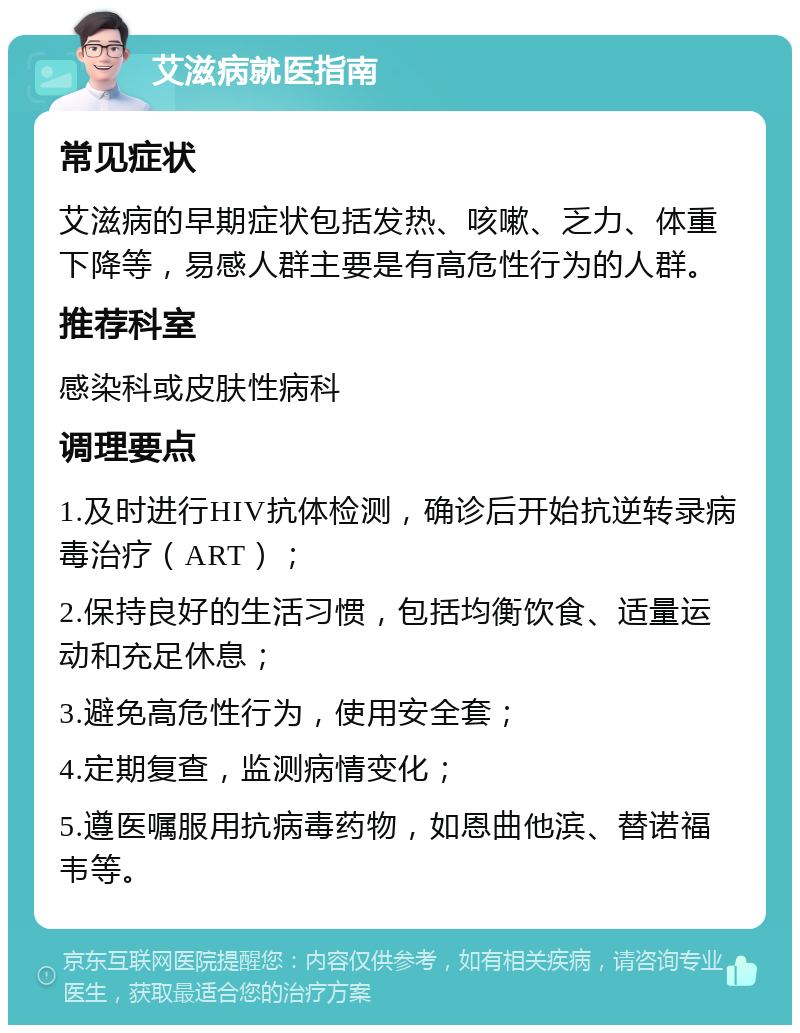 艾滋病就医指南 常见症状 艾滋病的早期症状包括发热、咳嗽、乏力、体重下降等，易感人群主要是有高危性行为的人群。 推荐科室 感染科或皮肤性病科 调理要点 1.及时进行HIV抗体检测，确诊后开始抗逆转录病毒治疗（ART）； 2.保持良好的生活习惯，包括均衡饮食、适量运动和充足休息； 3.避免高危性行为，使用安全套； 4.定期复查，监测病情变化； 5.遵医嘱服用抗病毒药物，如恩曲他滨、替诺福韦等。