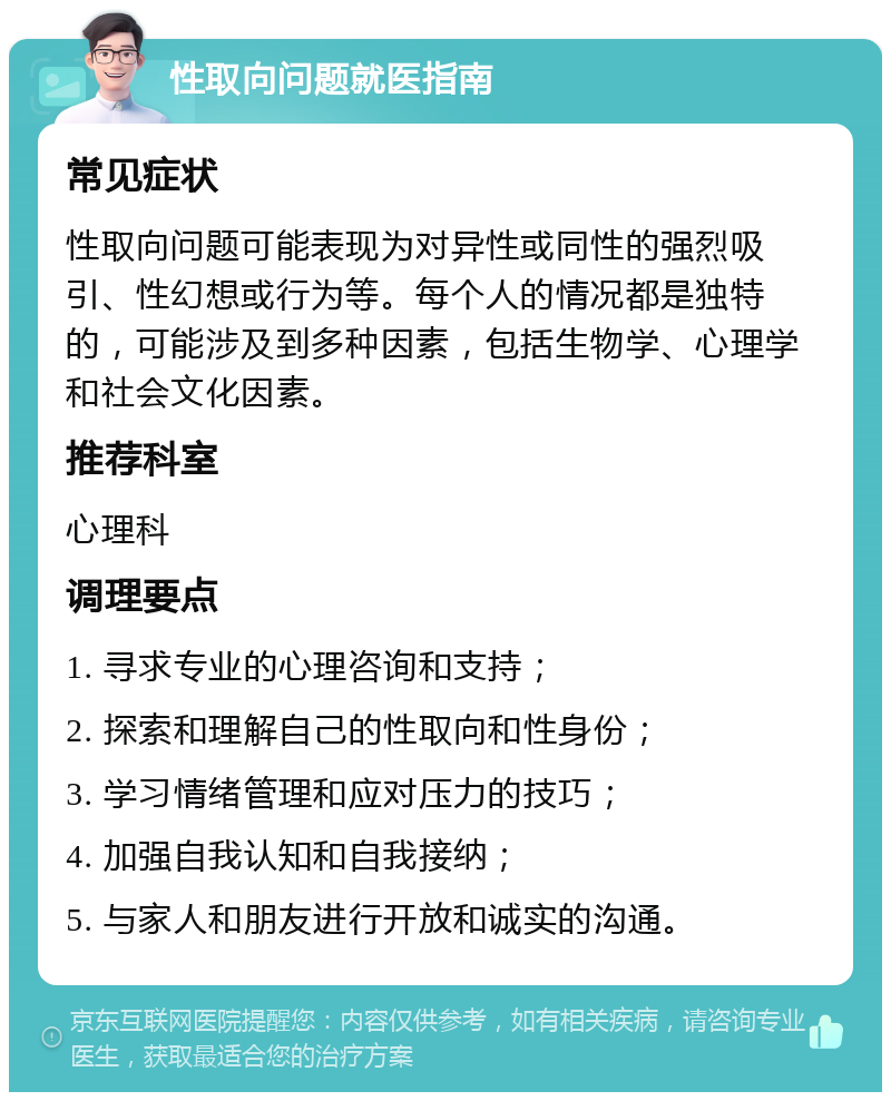 性取向问题就医指南 常见症状 性取向问题可能表现为对异性或同性的强烈吸引、性幻想或行为等。每个人的情况都是独特的，可能涉及到多种因素，包括生物学、心理学和社会文化因素。 推荐科室 心理科 调理要点 1. 寻求专业的心理咨询和支持； 2. 探索和理解自己的性取向和性身份； 3. 学习情绪管理和应对压力的技巧； 4. 加强自我认知和自我接纳； 5. 与家人和朋友进行开放和诚实的沟通。