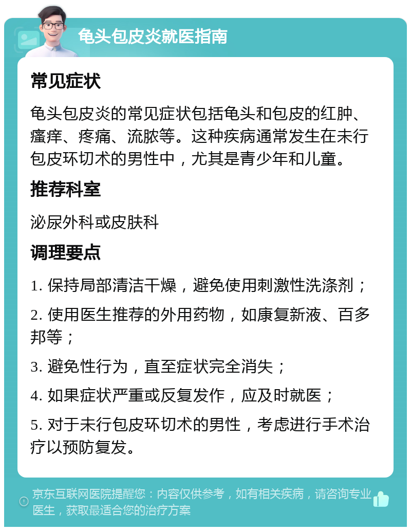 龟头包皮炎就医指南 常见症状 龟头包皮炎的常见症状包括龟头和包皮的红肿、瘙痒、疼痛、流脓等。这种疾病通常发生在未行包皮环切术的男性中，尤其是青少年和儿童。 推荐科室 泌尿外科或皮肤科 调理要点 1. 保持局部清洁干燥，避免使用刺激性洗涤剂； 2. 使用医生推荐的外用药物，如康复新液、百多邦等； 3. 避免性行为，直至症状完全消失； 4. 如果症状严重或反复发作，应及时就医； 5. 对于未行包皮环切术的男性，考虑进行手术治疗以预防复发。