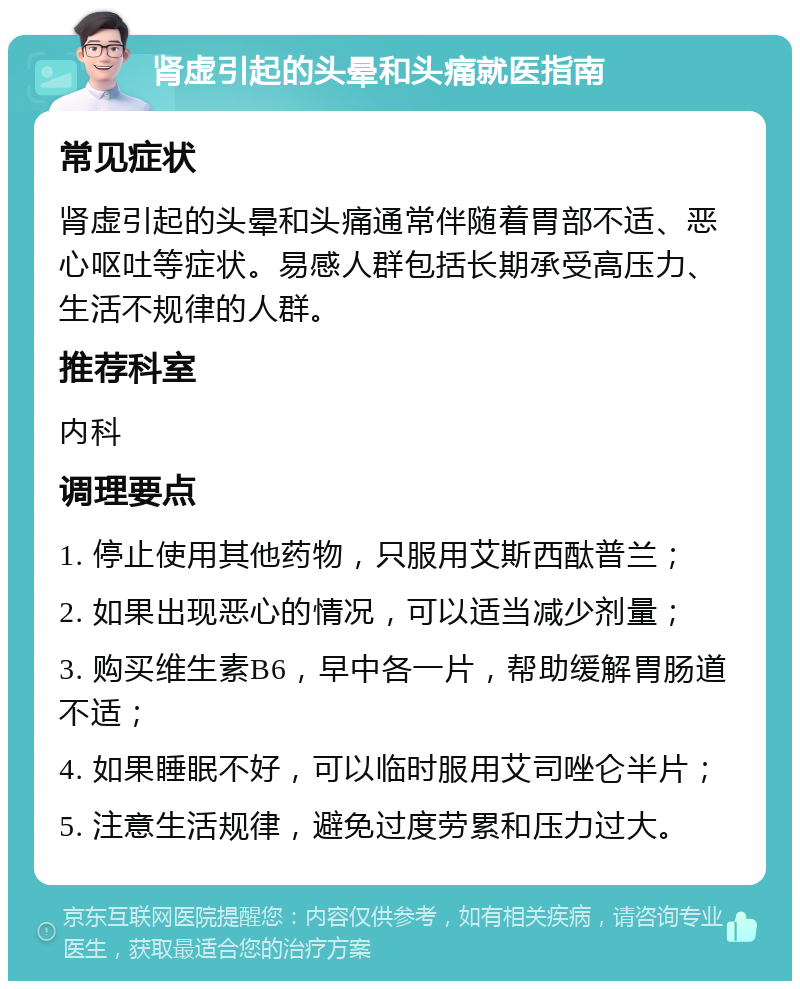 肾虚引起的头晕和头痛就医指南 常见症状 肾虚引起的头晕和头痛通常伴随着胃部不适、恶心呕吐等症状。易感人群包括长期承受高压力、生活不规律的人群。 推荐科室 内科 调理要点 1. 停止使用其他药物，只服用艾斯西酞普兰； 2. 如果出现恶心的情况，可以适当减少剂量； 3. 购买维生素B6，早中各一片，帮助缓解胃肠道不适； 4. 如果睡眠不好，可以临时服用艾司唑仑半片； 5. 注意生活规律，避免过度劳累和压力过大。