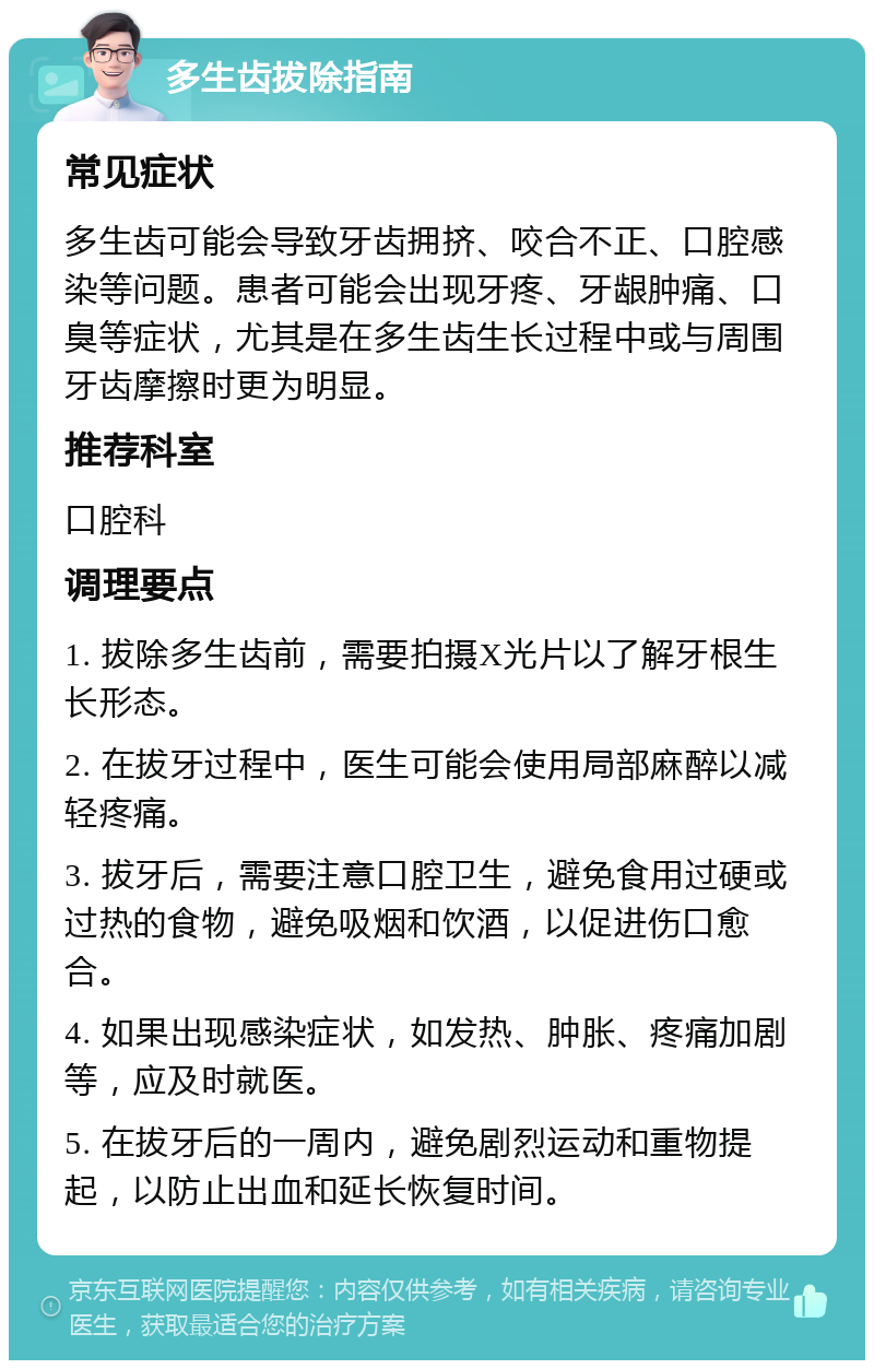 多生齿拔除指南 常见症状 多生齿可能会导致牙齿拥挤、咬合不正、口腔感染等问题。患者可能会出现牙疼、牙龈肿痛、口臭等症状，尤其是在多生齿生长过程中或与周围牙齿摩擦时更为明显。 推荐科室 口腔科 调理要点 1. 拔除多生齿前，需要拍摄X光片以了解牙根生长形态。 2. 在拔牙过程中，医生可能会使用局部麻醉以减轻疼痛。 3. 拔牙后，需要注意口腔卫生，避免食用过硬或过热的食物，避免吸烟和饮酒，以促进伤口愈合。 4. 如果出现感染症状，如发热、肿胀、疼痛加剧等，应及时就医。 5. 在拔牙后的一周内，避免剧烈运动和重物提起，以防止出血和延长恢复时间。