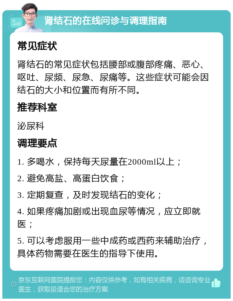 肾结石的在线问诊与调理指南 常见症状 肾结石的常见症状包括腰部或腹部疼痛、恶心、呕吐、尿频、尿急、尿痛等。这些症状可能会因结石的大小和位置而有所不同。 推荐科室 泌尿科 调理要点 1. 多喝水，保持每天尿量在2000ml以上； 2. 避免高盐、高蛋白饮食； 3. 定期复查，及时发现结石的变化； 4. 如果疼痛加剧或出现血尿等情况，应立即就医； 5. 可以考虑服用一些中成药或西药来辅助治疗，具体药物需要在医生的指导下使用。