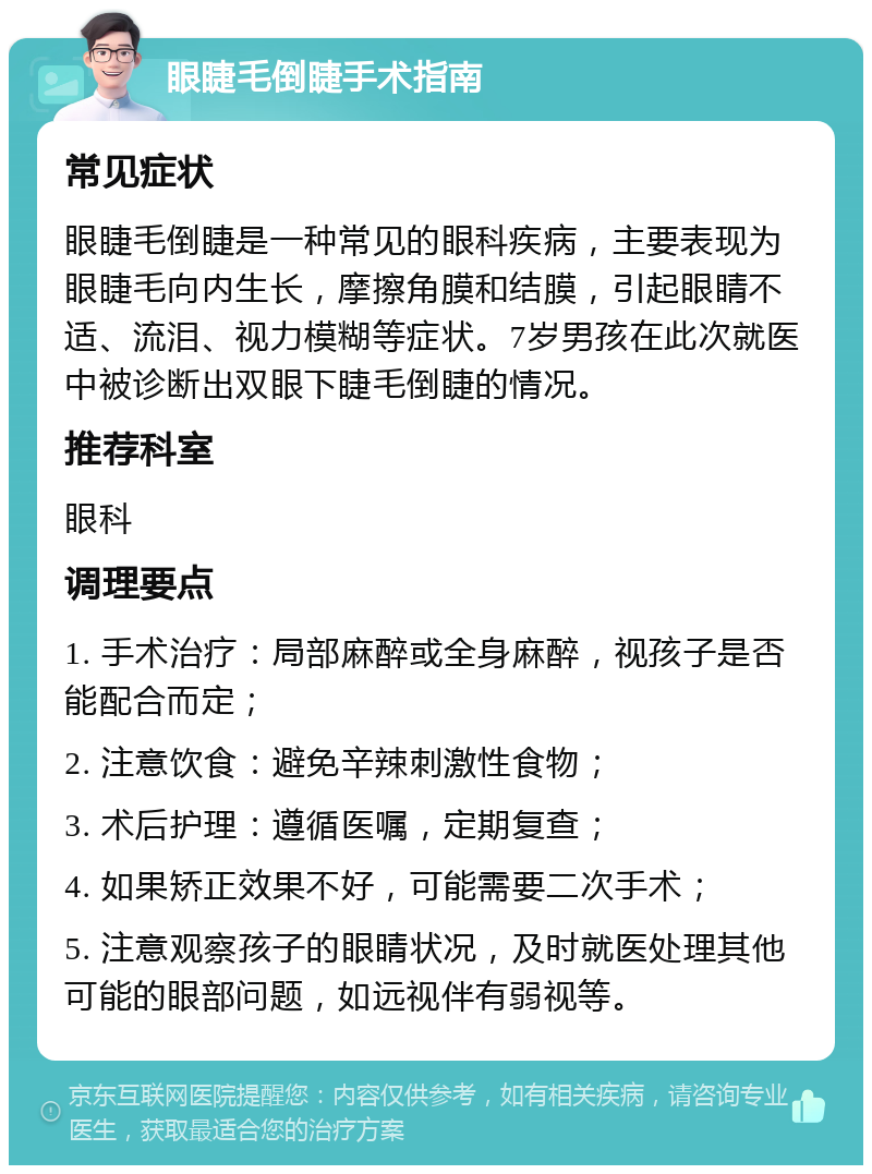 眼睫毛倒睫手术指南 常见症状 眼睫毛倒睫是一种常见的眼科疾病，主要表现为眼睫毛向内生长，摩擦角膜和结膜，引起眼睛不适、流泪、视力模糊等症状。7岁男孩在此次就医中被诊断出双眼下睫毛倒睫的情况。 推荐科室 眼科 调理要点 1. 手术治疗：局部麻醉或全身麻醉，视孩子是否能配合而定； 2. 注意饮食：避免辛辣刺激性食物； 3. 术后护理：遵循医嘱，定期复查； 4. 如果矫正效果不好，可能需要二次手术； 5. 注意观察孩子的眼睛状况，及时就医处理其他可能的眼部问题，如远视伴有弱视等。