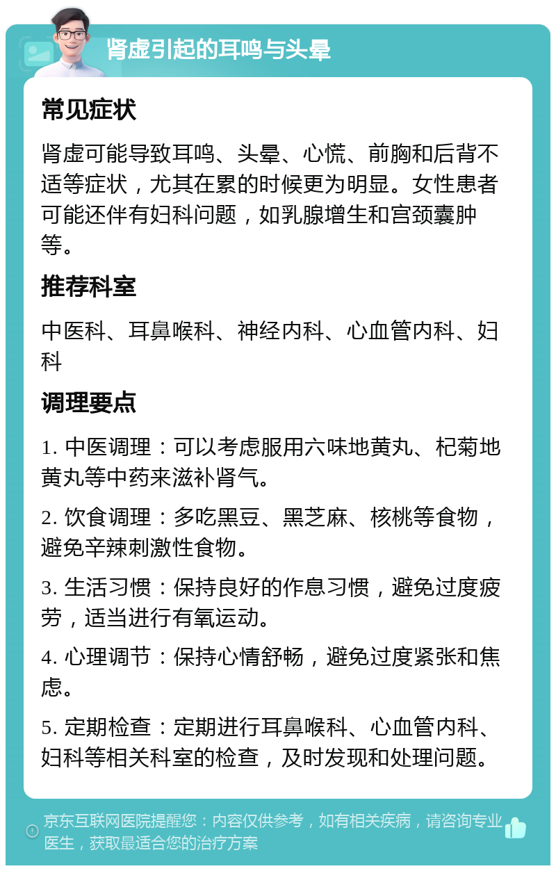 肾虚引起的耳鸣与头晕 常见症状 肾虚可能导致耳鸣、头晕、心慌、前胸和后背不适等症状，尤其在累的时候更为明显。女性患者可能还伴有妇科问题，如乳腺增生和宫颈囊肿等。 推荐科室 中医科、耳鼻喉科、神经内科、心血管内科、妇科 调理要点 1. 中医调理：可以考虑服用六味地黄丸、杞菊地黄丸等中药来滋补肾气。 2. 饮食调理：多吃黑豆、黑芝麻、核桃等食物，避免辛辣刺激性食物。 3. 生活习惯：保持良好的作息习惯，避免过度疲劳，适当进行有氧运动。 4. 心理调节：保持心情舒畅，避免过度紧张和焦虑。 5. 定期检查：定期进行耳鼻喉科、心血管内科、妇科等相关科室的检查，及时发现和处理问题。