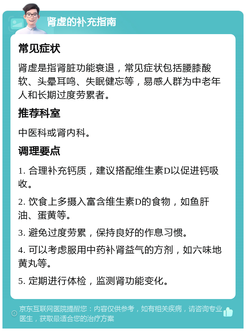 肾虚的补充指南 常见症状 肾虚是指肾脏功能衰退，常见症状包括腰膝酸软、头晕耳鸣、失眠健忘等，易感人群为中老年人和长期过度劳累者。 推荐科室 中医科或肾内科。 调理要点 1. 合理补充钙质，建议搭配维生素D以促进钙吸收。 2. 饮食上多摄入富含维生素D的食物，如鱼肝油、蛋黄等。 3. 避免过度劳累，保持良好的作息习惯。 4. 可以考虑服用中药补肾益气的方剂，如六味地黄丸等。 5. 定期进行体检，监测肾功能变化。