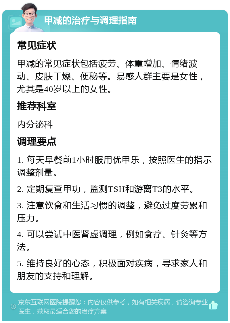 甲减的治疗与调理指南 常见症状 甲减的常见症状包括疲劳、体重增加、情绪波动、皮肤干燥、便秘等。易感人群主要是女性，尤其是40岁以上的女性。 推荐科室 内分泌科 调理要点 1. 每天早餐前1小时服用优甲乐，按照医生的指示调整剂量。 2. 定期复查甲功，监测TSH和游离T3的水平。 3. 注意饮食和生活习惯的调整，避免过度劳累和压力。 4. 可以尝试中医肾虚调理，例如食疗、针灸等方法。 5. 维持良好的心态，积极面对疾病，寻求家人和朋友的支持和理解。