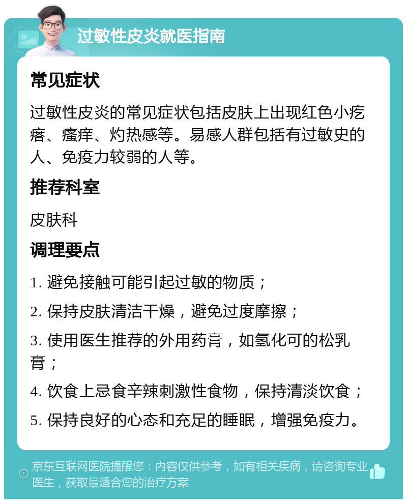 过敏性皮炎就医指南 常见症状 过敏性皮炎的常见症状包括皮肤上出现红色小疙瘩、瘙痒、灼热感等。易感人群包括有过敏史的人、免疫力较弱的人等。 推荐科室 皮肤科 调理要点 1. 避免接触可能引起过敏的物质； 2. 保持皮肤清洁干燥，避免过度摩擦； 3. 使用医生推荐的外用药膏，如氢化可的松乳膏； 4. 饮食上忌食辛辣刺激性食物，保持清淡饮食； 5. 保持良好的心态和充足的睡眠，增强免疫力。