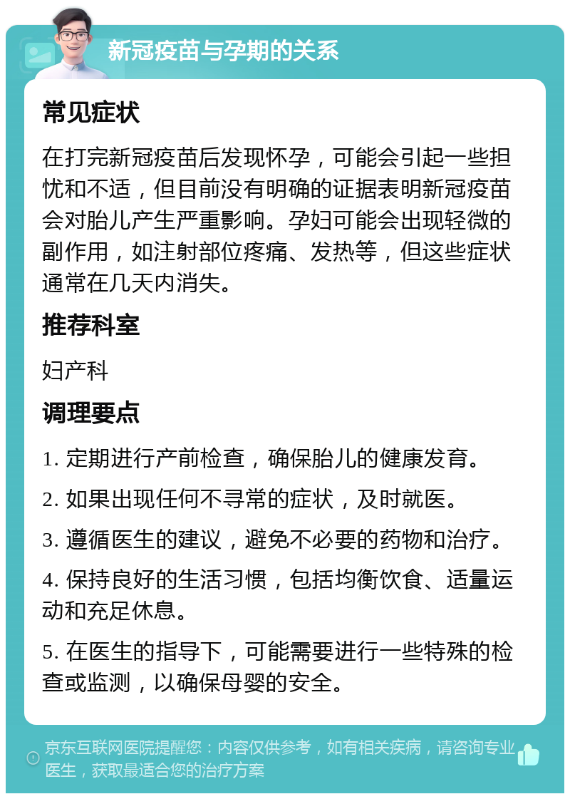 新冠疫苗与孕期的关系 常见症状 在打完新冠疫苗后发现怀孕，可能会引起一些担忧和不适，但目前没有明确的证据表明新冠疫苗会对胎儿产生严重影响。孕妇可能会出现轻微的副作用，如注射部位疼痛、发热等，但这些症状通常在几天内消失。 推荐科室 妇产科 调理要点 1. 定期进行产前检查，确保胎儿的健康发育。 2. 如果出现任何不寻常的症状，及时就医。 3. 遵循医生的建议，避免不必要的药物和治疗。 4. 保持良好的生活习惯，包括均衡饮食、适量运动和充足休息。 5. 在医生的指导下，可能需要进行一些特殊的检查或监测，以确保母婴的安全。