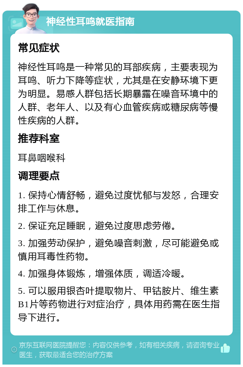 神经性耳鸣就医指南 常见症状 神经性耳鸣是一种常见的耳部疾病，主要表现为耳鸣、听力下降等症状，尤其是在安静环境下更为明显。易感人群包括长期暴露在噪音环境中的人群、老年人、以及有心血管疾病或糖尿病等慢性疾病的人群。 推荐科室 耳鼻咽喉科 调理要点 1. 保持心情舒畅，避免过度忧郁与发怒，合理安排工作与休息。 2. 保证充足睡眠，避免过度思虑劳倦。 3. 加强劳动保护，避免噪音刺激，尽可能避免或慎用耳毒性药物。 4. 加强身体锻炼，增强体质，调适冷暖。 5. 可以服用银杏叶提取物片、甲钴胺片、维生素B1片等药物进行对症治疗，具体用药需在医生指导下进行。