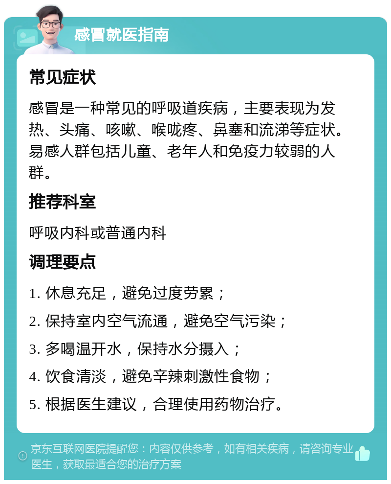 感冒就医指南 常见症状 感冒是一种常见的呼吸道疾病，主要表现为发热、头痛、咳嗽、喉咙疼、鼻塞和流涕等症状。易感人群包括儿童、老年人和免疫力较弱的人群。 推荐科室 呼吸内科或普通内科 调理要点 1. 休息充足，避免过度劳累； 2. 保持室内空气流通，避免空气污染； 3. 多喝温开水，保持水分摄入； 4. 饮食清淡，避免辛辣刺激性食物； 5. 根据医生建议，合理使用药物治疗。