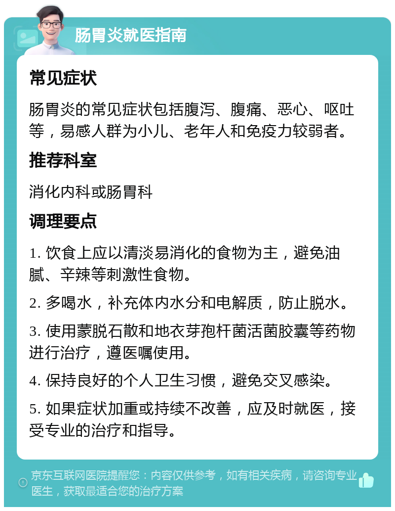 肠胃炎就医指南 常见症状 肠胃炎的常见症状包括腹泻、腹痛、恶心、呕吐等，易感人群为小儿、老年人和免疫力较弱者。 推荐科室 消化内科或肠胃科 调理要点 1. 饮食上应以清淡易消化的食物为主，避免油腻、辛辣等刺激性食物。 2. 多喝水，补充体内水分和电解质，防止脱水。 3. 使用蒙脱石散和地衣芽孢杆菌活菌胶囊等药物进行治疗，遵医嘱使用。 4. 保持良好的个人卫生习惯，避免交叉感染。 5. 如果症状加重或持续不改善，应及时就医，接受专业的治疗和指导。