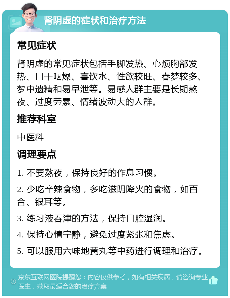 肾阴虚的症状和治疗方法 常见症状 肾阴虚的常见症状包括手脚发热、心烦胸部发热、口干咽燥、喜饮水、性欲较旺、春梦较多、梦中遗精和易早泄等。易感人群主要是长期熬夜、过度劳累、情绪波动大的人群。 推荐科室 中医科 调理要点 1. 不要熬夜，保持良好的作息习惯。 2. 少吃辛辣食物，多吃滋阴降火的食物，如百合、银耳等。 3. 练习液吞津的方法，保持口腔湿润。 4. 保持心情宁静，避免过度紧张和焦虑。 5. 可以服用六味地黄丸等中药进行调理和治疗。