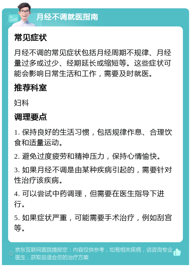 月经不调就医指南 常见症状 月经不调的常见症状包括月经周期不规律、月经量过多或过少、经期延长或缩短等。这些症状可能会影响日常生活和工作，需要及时就医。 推荐科室 妇科 调理要点 1. 保持良好的生活习惯，包括规律作息、合理饮食和适量运动。 2. 避免过度疲劳和精神压力，保持心情愉快。 3. 如果月经不调是由某种疾病引起的，需要针对性治疗该疾病。 4. 可以尝试中药调理，但需要在医生指导下进行。 5. 如果症状严重，可能需要手术治疗，例如刮宫等。