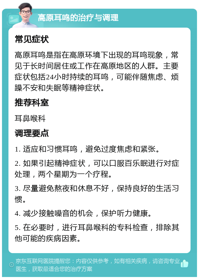 高原耳鸣的治疗与调理 常见症状 高原耳鸣是指在高原环境下出现的耳鸣现象，常见于长时间居住或工作在高原地区的人群。主要症状包括24小时持续的耳鸣，可能伴随焦虑、烦躁不安和失眠等精神症状。 推荐科室 耳鼻喉科 调理要点 1. 适应和习惯耳鸣，避免过度焦虑和紧张。 2. 如果引起精神症状，可以口服百乐眠进行对症处理，两个星期为一个疗程。 3. 尽量避免熬夜和休息不好，保持良好的生活习惯。 4. 减少接触噪音的机会，保护听力健康。 5. 在必要时，进行耳鼻喉科的专科检查，排除其他可能的疾病因素。