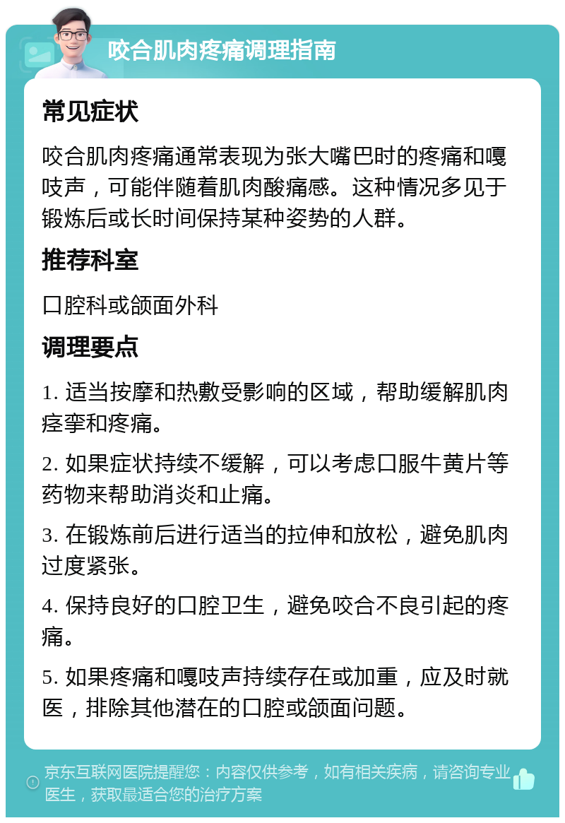 咬合肌肉疼痛调理指南 常见症状 咬合肌肉疼痛通常表现为张大嘴巴时的疼痛和嘎吱声，可能伴随着肌肉酸痛感。这种情况多见于锻炼后或长时间保持某种姿势的人群。 推荐科室 口腔科或颌面外科 调理要点 1. 适当按摩和热敷受影响的区域，帮助缓解肌肉痉挛和疼痛。 2. 如果症状持续不缓解，可以考虑口服牛黄片等药物来帮助消炎和止痛。 3. 在锻炼前后进行适当的拉伸和放松，避免肌肉过度紧张。 4. 保持良好的口腔卫生，避免咬合不良引起的疼痛。 5. 如果疼痛和嘎吱声持续存在或加重，应及时就医，排除其他潜在的口腔或颌面问题。