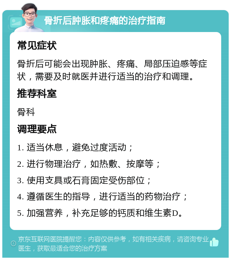 骨折后肿胀和疼痛的治疗指南 常见症状 骨折后可能会出现肿胀、疼痛、局部压迫感等症状，需要及时就医并进行适当的治疗和调理。 推荐科室 骨科 调理要点 1. 适当休息，避免过度活动； 2. 进行物理治疗，如热敷、按摩等； 3. 使用支具或石膏固定受伤部位； 4. 遵循医生的指导，进行适当的药物治疗； 5. 加强营养，补充足够的钙质和维生素D。