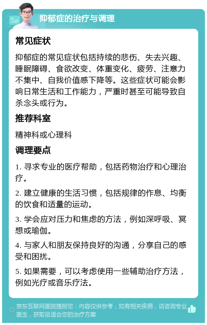 抑郁症的治疗与调理 常见症状 抑郁症的常见症状包括持续的悲伤、失去兴趣、睡眠障碍、食欲改变、体重变化、疲劳、注意力不集中、自我价值感下降等。这些症状可能会影响日常生活和工作能力，严重时甚至可能导致自杀念头或行为。 推荐科室 精神科或心理科 调理要点 1. 寻求专业的医疗帮助，包括药物治疗和心理治疗。 2. 建立健康的生活习惯，包括规律的作息、均衡的饮食和适量的运动。 3. 学会应对压力和焦虑的方法，例如深呼吸、冥想或瑜伽。 4. 与家人和朋友保持良好的沟通，分享自己的感受和困扰。 5. 如果需要，可以考虑使用一些辅助治疗方法，例如光疗或音乐疗法。