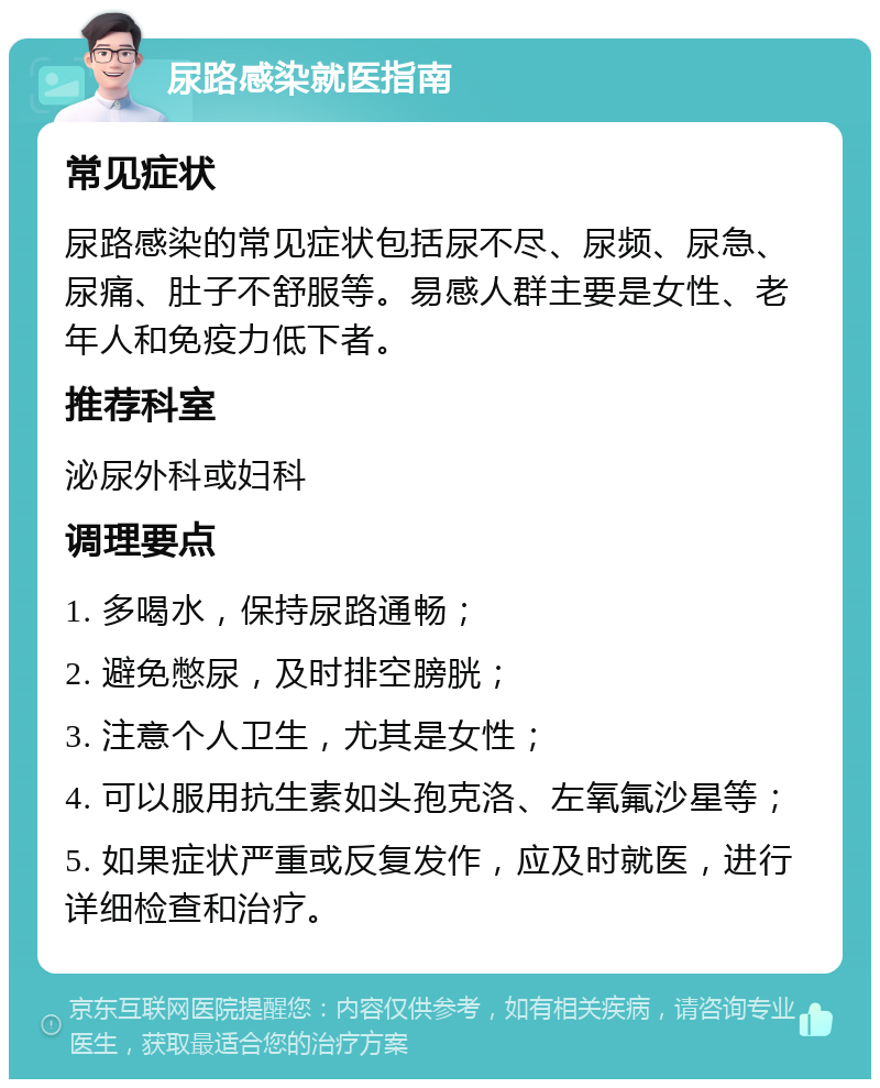 尿路感染就医指南 常见症状 尿路感染的常见症状包括尿不尽、尿频、尿急、尿痛、肚子不舒服等。易感人群主要是女性、老年人和免疫力低下者。 推荐科室 泌尿外科或妇科 调理要点 1. 多喝水，保持尿路通畅； 2. 避免憋尿，及时排空膀胱； 3. 注意个人卫生，尤其是女性； 4. 可以服用抗生素如头孢克洛、左氧氟沙星等； 5. 如果症状严重或反复发作，应及时就医，进行详细检查和治疗。