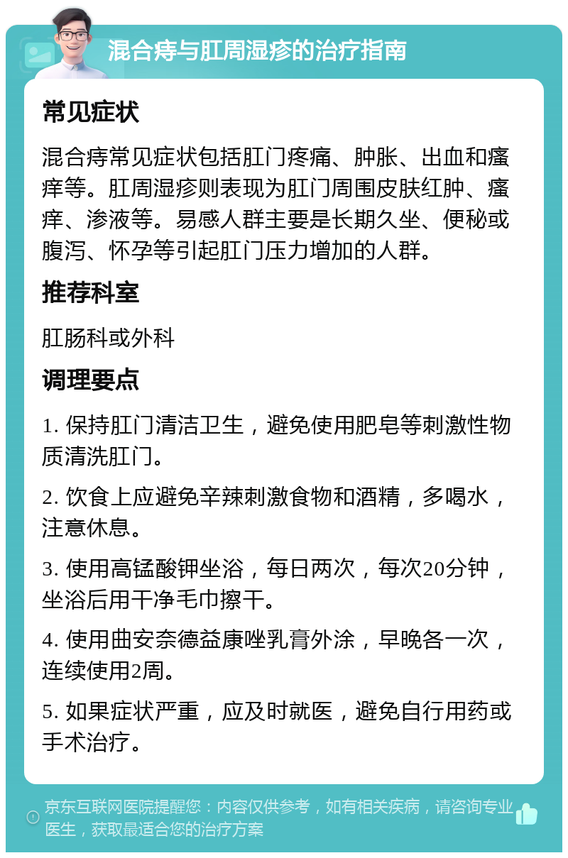 混合痔与肛周湿疹的治疗指南 常见症状 混合痔常见症状包括肛门疼痛、肿胀、出血和瘙痒等。肛周湿疹则表现为肛门周围皮肤红肿、瘙痒、渗液等。易感人群主要是长期久坐、便秘或腹泻、怀孕等引起肛门压力增加的人群。 推荐科室 肛肠科或外科 调理要点 1. 保持肛门清洁卫生，避免使用肥皂等刺激性物质清洗肛门。 2. 饮食上应避免辛辣刺激食物和酒精，多喝水，注意休息。 3. 使用高锰酸钾坐浴，每日两次，每次20分钟，坐浴后用干净毛巾擦干。 4. 使用曲安奈德益康唑乳膏外涂，早晚各一次，连续使用2周。 5. 如果症状严重，应及时就医，避免自行用药或手术治疗。