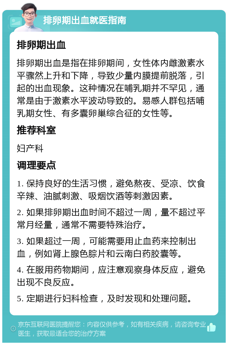 排卵期出血就医指南 排卵期出血 排卵期出血是指在排卵期间，女性体内雌激素水平骤然上升和下降，导致少量内膜提前脱落，引起的出血现象。这种情况在哺乳期并不罕见，通常是由于激素水平波动导致的。易感人群包括哺乳期女性、有多囊卵巢综合征的女性等。 推荐科室 妇产科 调理要点 1. 保持良好的生活习惯，避免熬夜、受凉、饮食辛辣、油腻刺激、吸烟饮酒等刺激因素。 2. 如果排卵期出血时间不超过一周，量不超过平常月经量，通常不需要特殊治疗。 3. 如果超过一周，可能需要用止血药来控制出血，例如肾上腺色腙片和云南白药胶囊等。 4. 在服用药物期间，应注意观察身体反应，避免出现不良反应。 5. 定期进行妇科检查，及时发现和处理问题。