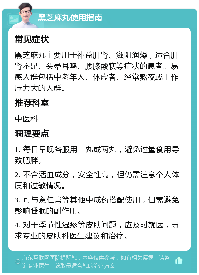 黑芝麻丸使用指南 常见症状 黑芝麻丸主要用于补益肝肾、滋阴润燥，适合肝肾不足、头晕耳鸣、腰膝酸软等症状的患者。易感人群包括中老年人、体虚者、经常熬夜或工作压力大的人群。 推荐科室 中医科 调理要点 1. 每日早晚各服用一丸或两丸，避免过量食用导致肥胖。 2. 不含活血成分，安全性高，但仍需注意个人体质和过敏情况。 3. 可与薏仁膏等其他中成药搭配使用，但需避免影响睡眠的副作用。 4. 对于季节性湿疹等皮肤问题，应及时就医，寻求专业的皮肤科医生建议和治疗。