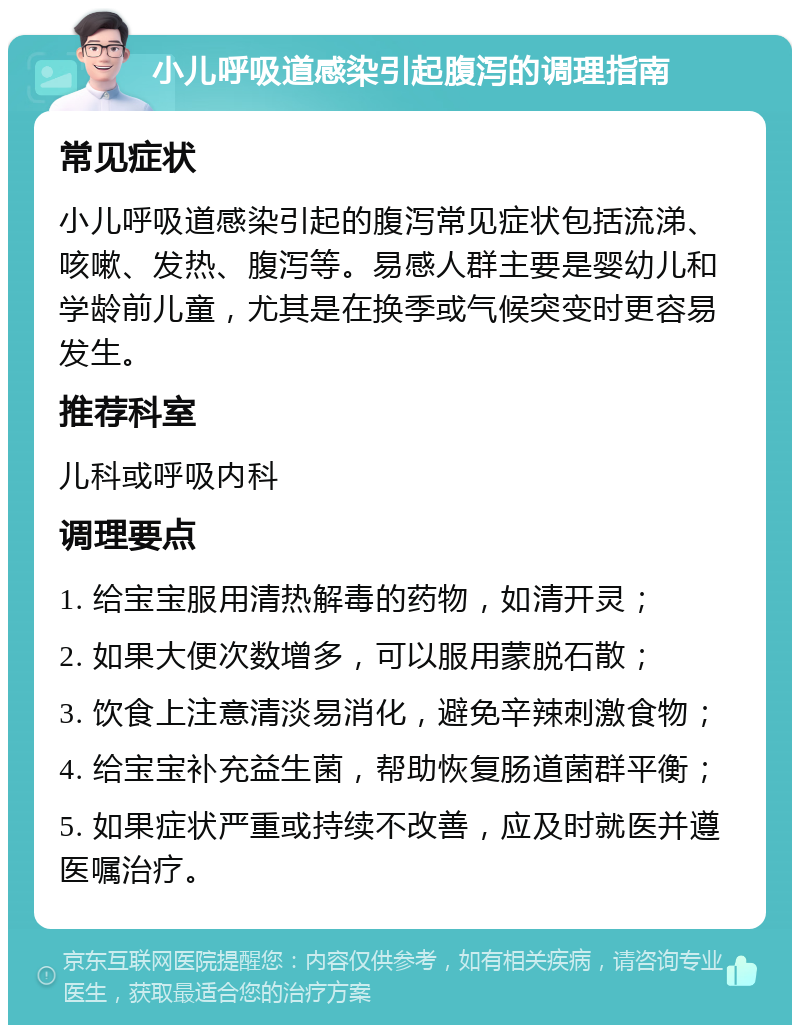 小儿呼吸道感染引起腹泻的调理指南 常见症状 小儿呼吸道感染引起的腹泻常见症状包括流涕、咳嗽、发热、腹泻等。易感人群主要是婴幼儿和学龄前儿童，尤其是在换季或气候突变时更容易发生。 推荐科室 儿科或呼吸内科 调理要点 1. 给宝宝服用清热解毒的药物，如清开灵； 2. 如果大便次数增多，可以服用蒙脱石散； 3. 饮食上注意清淡易消化，避免辛辣刺激食物； 4. 给宝宝补充益生菌，帮助恢复肠道菌群平衡； 5. 如果症状严重或持续不改善，应及时就医并遵医嘱治疗。