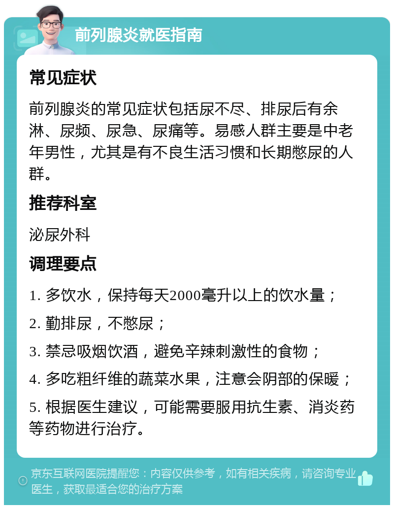 前列腺炎就医指南 常见症状 前列腺炎的常见症状包括尿不尽、排尿后有余淋、尿频、尿急、尿痛等。易感人群主要是中老年男性，尤其是有不良生活习惯和长期憋尿的人群。 推荐科室 泌尿外科 调理要点 1. 多饮水，保持每天2000毫升以上的饮水量； 2. 勤排尿，不憋尿； 3. 禁忌吸烟饮酒，避免辛辣刺激性的食物； 4. 多吃粗纤维的蔬菜水果，注意会阴部的保暖； 5. 根据医生建议，可能需要服用抗生素、消炎药等药物进行治疗。