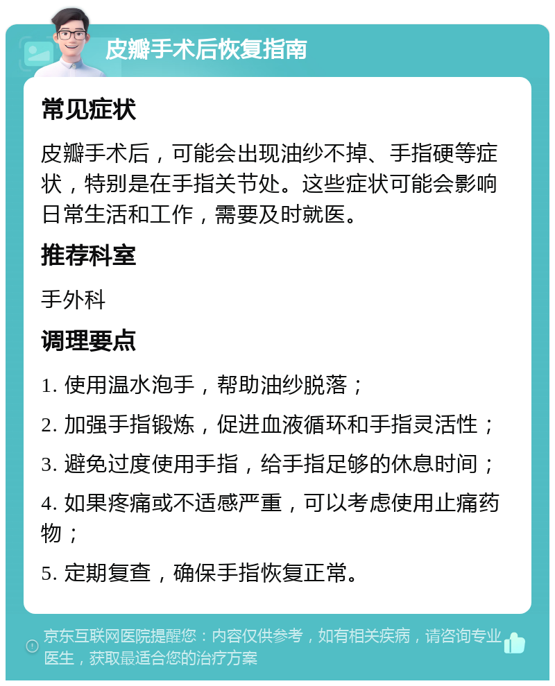 皮瓣手术后恢复指南 常见症状 皮瓣手术后，可能会出现油纱不掉、手指硬等症状，特别是在手指关节处。这些症状可能会影响日常生活和工作，需要及时就医。 推荐科室 手外科 调理要点 1. 使用温水泡手，帮助油纱脱落； 2. 加强手指锻炼，促进血液循环和手指灵活性； 3. 避免过度使用手指，给手指足够的休息时间； 4. 如果疼痛或不适感严重，可以考虑使用止痛药物； 5. 定期复查，确保手指恢复正常。