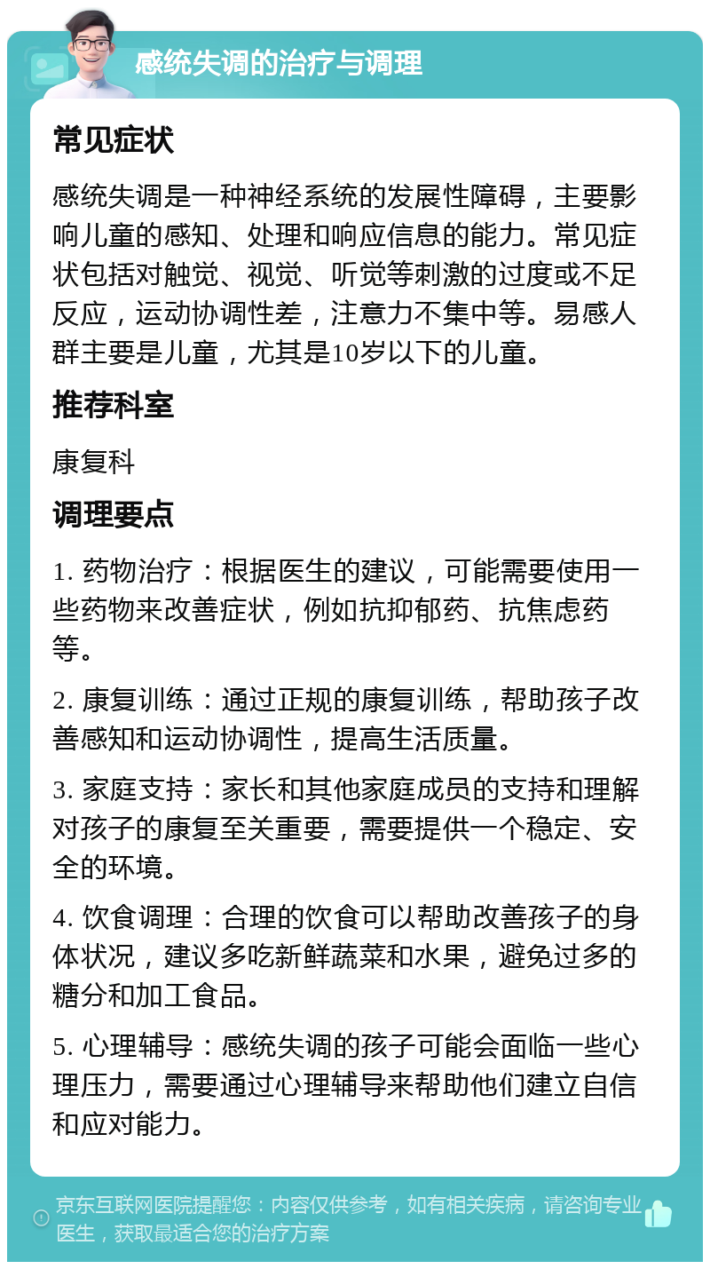 感统失调的治疗与调理 常见症状 感统失调是一种神经系统的发展性障碍，主要影响儿童的感知、处理和响应信息的能力。常见症状包括对触觉、视觉、听觉等刺激的过度或不足反应，运动协调性差，注意力不集中等。易感人群主要是儿童，尤其是10岁以下的儿童。 推荐科室 康复科 调理要点 1. 药物治疗：根据医生的建议，可能需要使用一些药物来改善症状，例如抗抑郁药、抗焦虑药等。 2. 康复训练：通过正规的康复训练，帮助孩子改善感知和运动协调性，提高生活质量。 3. 家庭支持：家长和其他家庭成员的支持和理解对孩子的康复至关重要，需要提供一个稳定、安全的环境。 4. 饮食调理：合理的饮食可以帮助改善孩子的身体状况，建议多吃新鲜蔬菜和水果，避免过多的糖分和加工食品。 5. 心理辅导：感统失调的孩子可能会面临一些心理压力，需要通过心理辅导来帮助他们建立自信和应对能力。